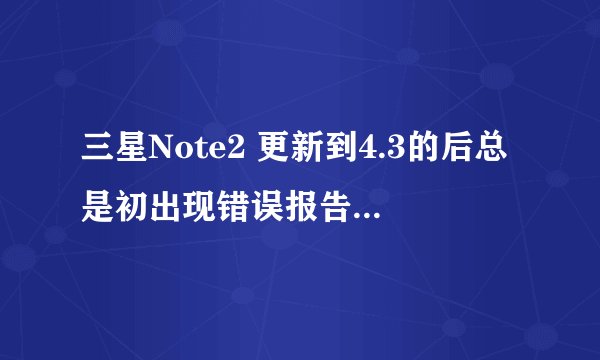 三星Note2 更新到4.3的后总是初出现错误报告包含数据系统的各种日志文件，包括个人和私人信息