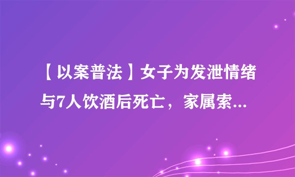 【以案普法】女子为发泄情绪与7人饮酒后死亡，家属索赔30万被驳回
