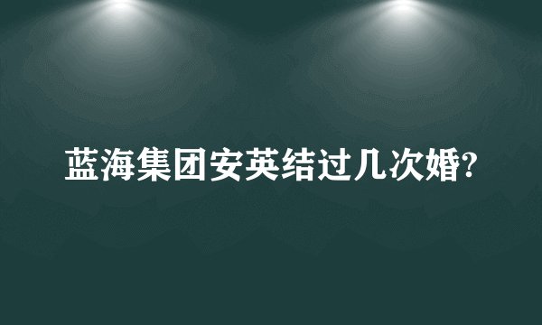 蓝海集团安英结过几次婚?