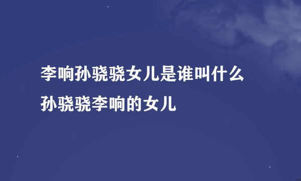 李响孙骁骁女儿是谁叫什么 孙骁骁李响的女儿