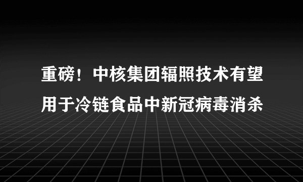 重磅！中核集团辐照技术有望用于冷链食品中新冠病毒消杀