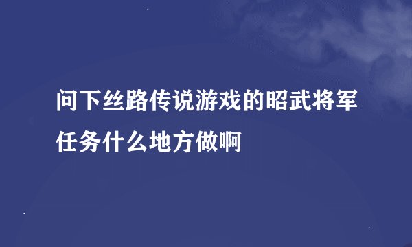 问下丝路传说游戏的昭武将军任务什么地方做啊