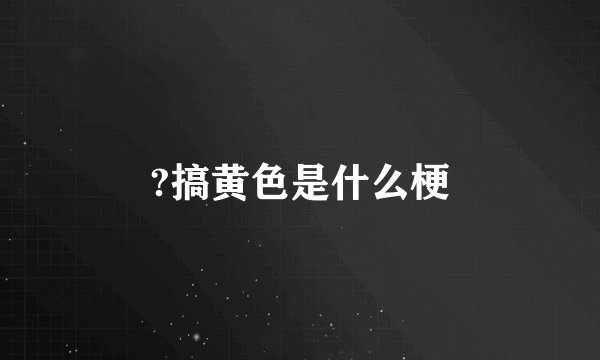 ?搞黄色是什么梗
