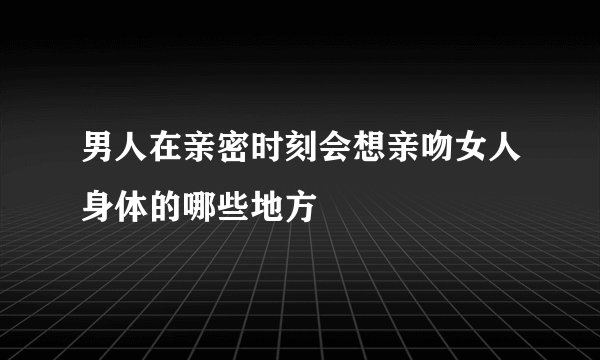 男人在亲密时刻会想亲吻女人身体的哪些地方