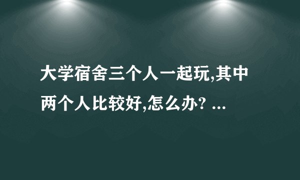 大学宿舍三个人一起玩,其中两个人比较好,怎么办? - 知乎