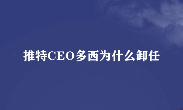 推特CEO多西为什么卸任