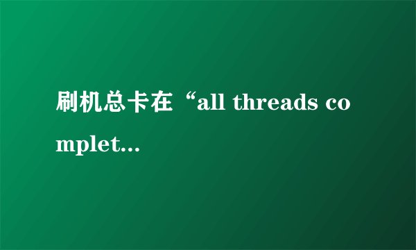 刷机总卡在“all threads completed”是什么情况？