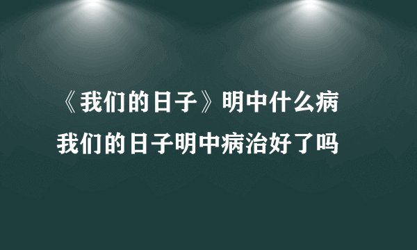 《我们的日子》明中什么病 我们的日子明中病治好了吗