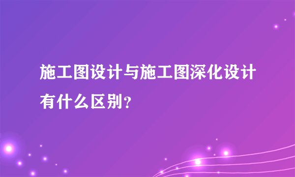 施工图设计与施工图深化设计有什么区别？