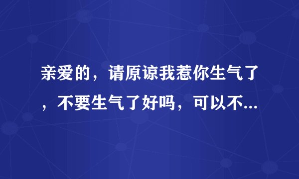 亲爱的，请原谅我惹你生气了，不要生气了好吗，可以不理我，但是不要生气，生气对身体不好，，我错了，这