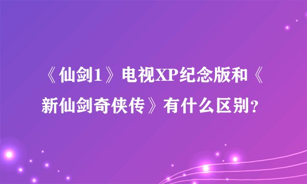 《仙剑1》电视XP纪念版和《新仙剑奇侠传》有什么区别？