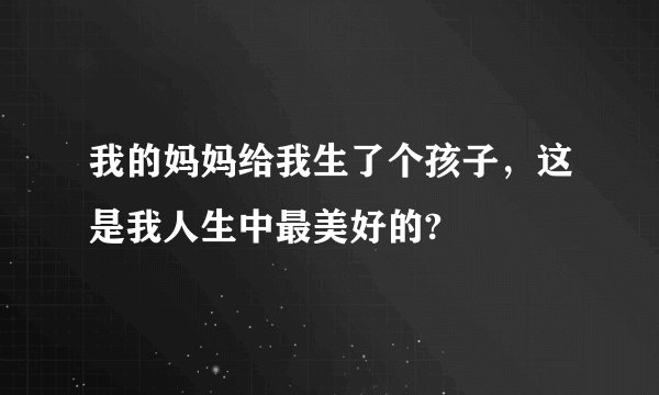 我的妈妈给我生了个孩子，这是我人生中最美好的?
