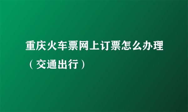 重庆火车票网上订票怎么办理（交通出行）