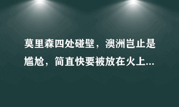 莫里森四处碰壁，澳洲岂止是尴尬，简直快要被放在火上“烧烤”了
