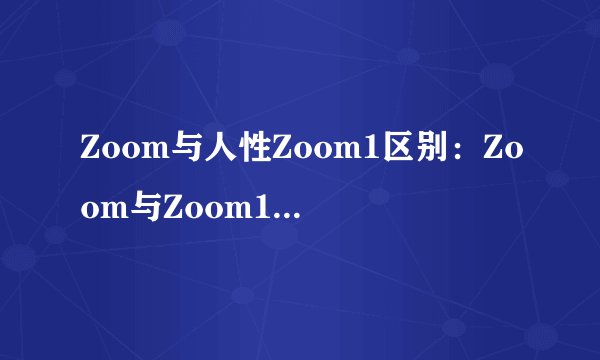 Zoom与人性Zoom1区别：Zoom与Zoom1功能对比