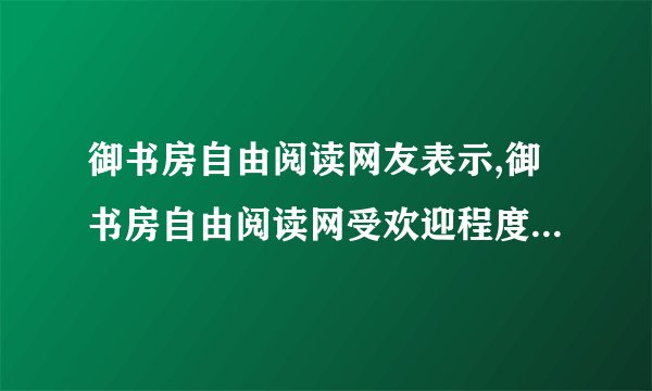 御书房自由阅读网友表示,御书房自由阅读网受欢迎程度：网友口碑！