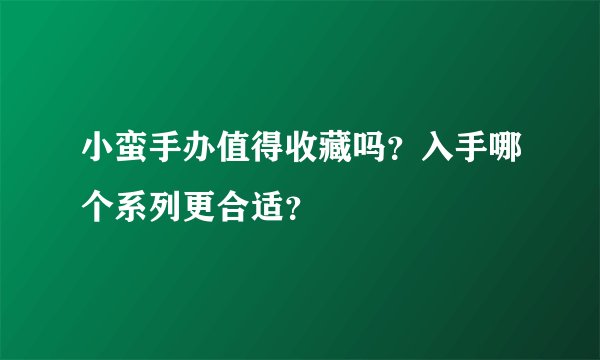 小蛮手办值得收藏吗？入手哪个系列更合适？
