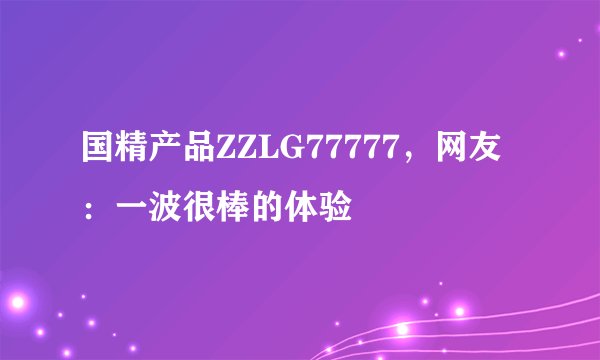 国精产品ZZLG77777，网友：一波很棒的体验