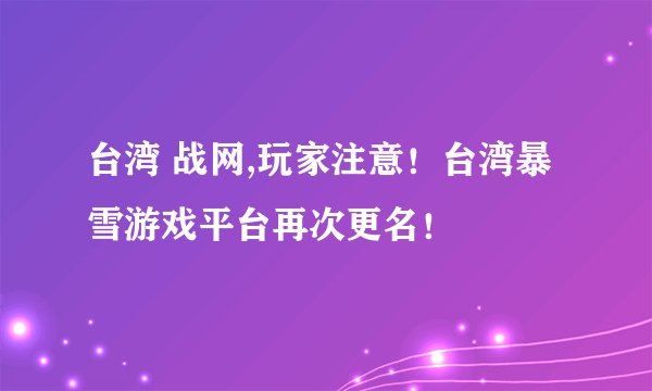 台湾 战网,玩家注意！台湾暴雪游戏平台再次更名！
