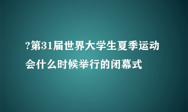 ?第31届世界大学生夏季运动会什么时候举行的闭幕式