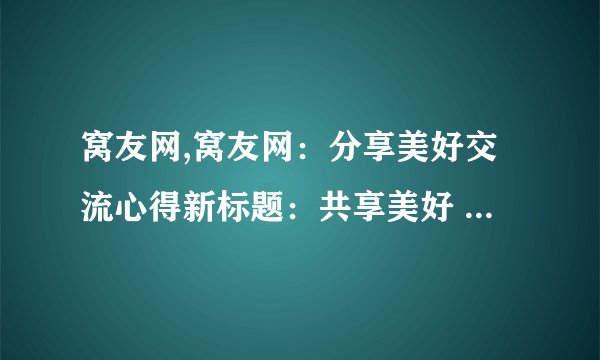 窝友网,窝友网：分享美好交流心得新标题：共享美好 互通有无