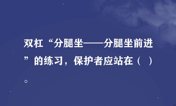 双杠“分腿坐——分腿坐前进”的练习，保护者应站在（ ）。