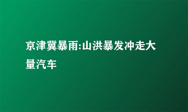京津冀暴雨:山洪暴发冲走大量汽车