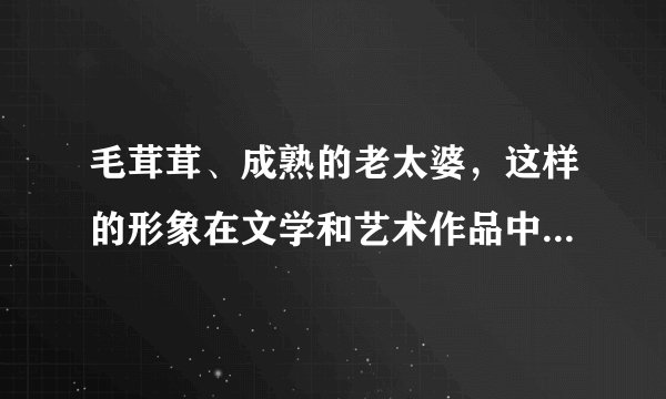 毛茸茸、成熟的老太婆，这样的形象在文学和艺术作品中并不常见，但我们可以尝试通过想象和创造……