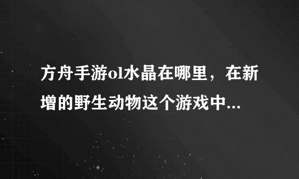 方舟手游ol水晶在哪里，在新增的野生动物这个游戏中得到的水晶去哪里了有什么用途