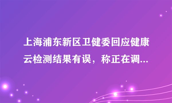 上海浦东新区卫健委回应健康云检测结果有误，称正在调查，具体情况如何？