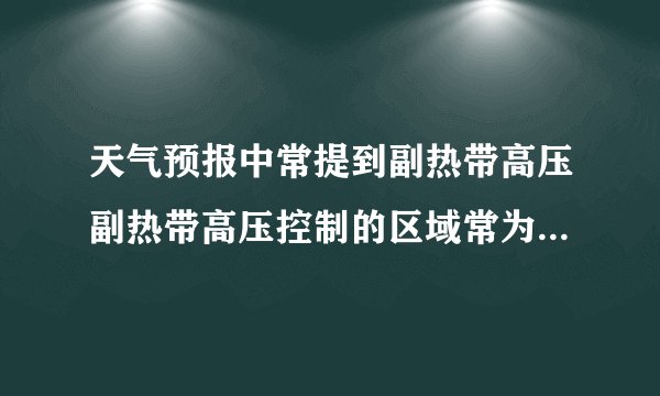 天气预报中常提到副热带高压副热带高压控制的区域常为什么天气