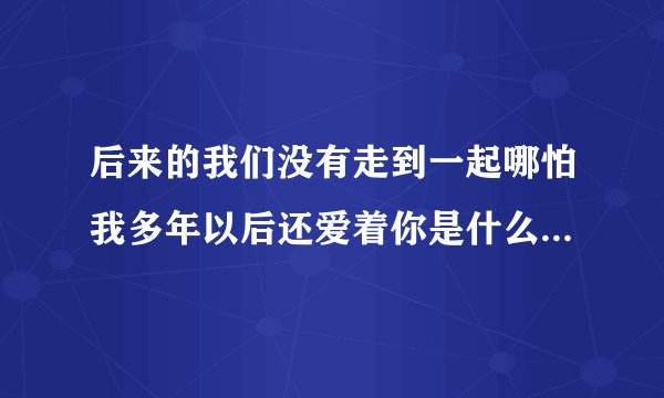 后来的我们没有走到一起哪怕我多年以后还爱着你是什么歌 后来的我们没有走到一起出处