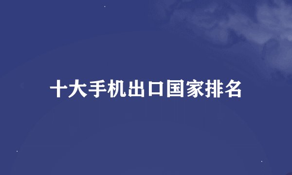 十大手机出口国家排名