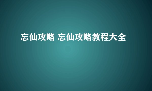 忘仙攻略 忘仙攻略教程大全