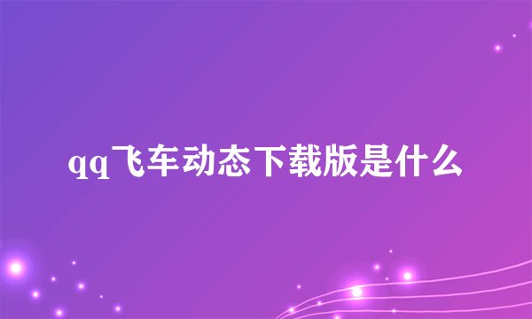 qq飞车动态下载版是什么
