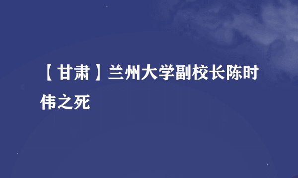 【甘肃】兰州大学副校长陈时伟之死