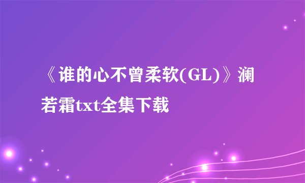 《谁的心不曾柔软(GL)》澜若霜txt全集下载