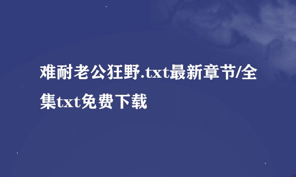 难耐老公狂野.txt最新章节/全集txt免费下载