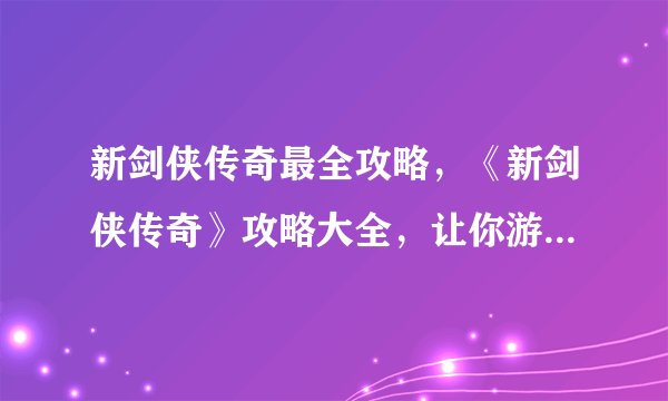 新剑侠传奇最全攻略，《新剑侠传奇》攻略大全，让你游戏无忧！