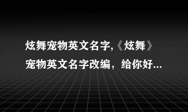 炫舞宠物英文名字,《炫舞》宠物英文名字改编，给你好的灵感！