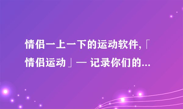 情侣一上一下的运动软件,「情侣运动」— 记录你们的运动时刻！