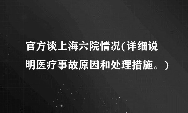 官方谈上海六院情况(详细说明医疗事故原因和处理措施。)