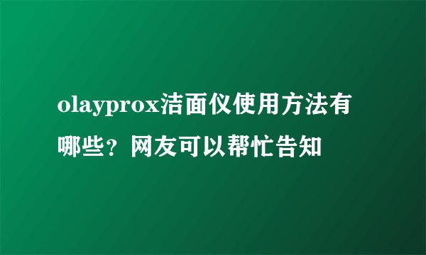 olayprox洁面仪使用方法有哪些？网友可以帮忙告知