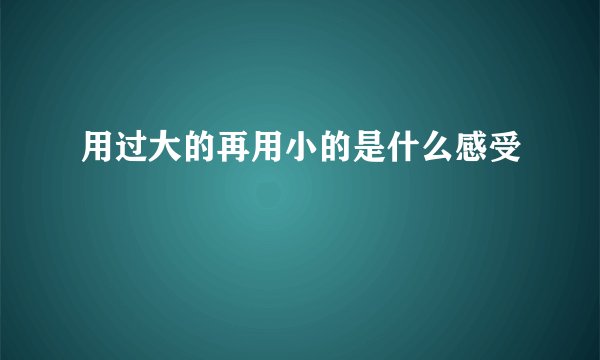 用过大的再用小的是什么感受