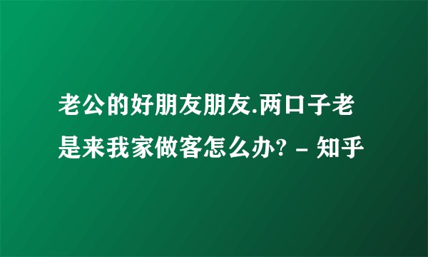 老公的好朋友朋友.两口子老是来我家做客怎么办? - 知乎