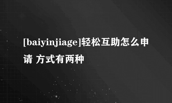 [baiyinjiage]轻松互助怎么申请 方式有两种