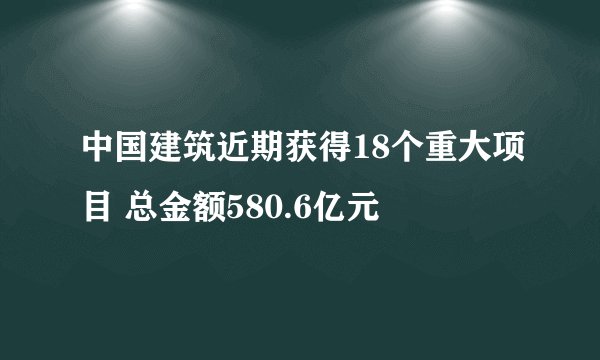 中国建筑近期获得18个重大项目 总金额580.6亿元