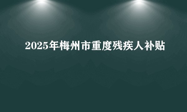 2025年梅州市重度残疾人补贴