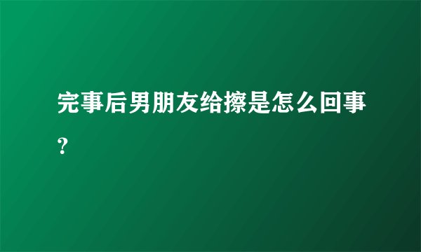 完事后男朋友给擦是怎么回事？