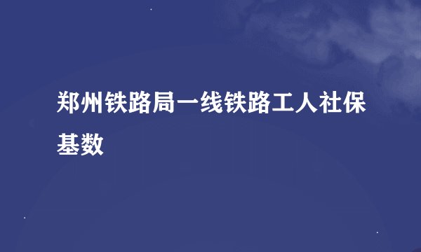 郑州铁路局一线铁路工人社保基数